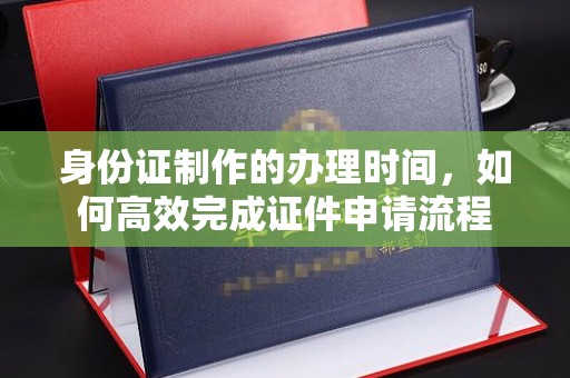 忠县身份证制作的办理时间，如何高效完成证件申请流程