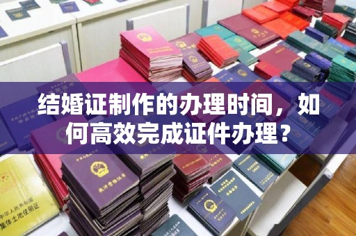 忠县结婚证制作的办理时间，如何高效完成证件办理？