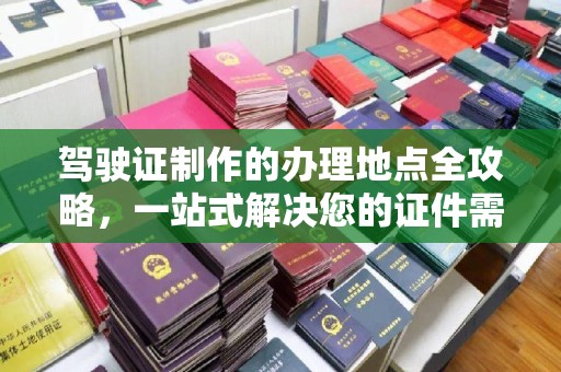 忠县驾驶证制作的办理地点全攻略，一站式解决您的证件需求